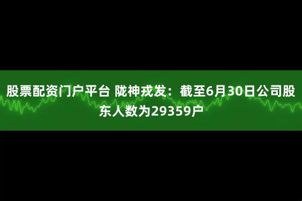 股票配资门户平台 陇神戎发：截至6月30日公司股东人数为29359户