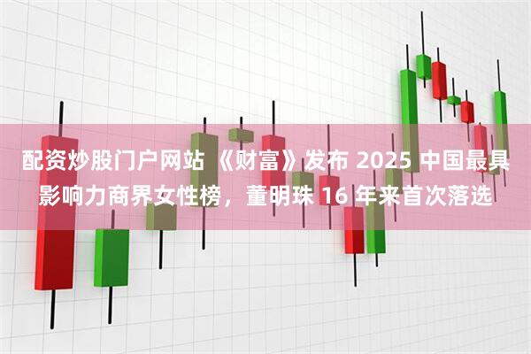 配资炒股门户网站 《财富》发布 2025 中国最具影响力商界女性榜，董明珠 16 年来首次落选