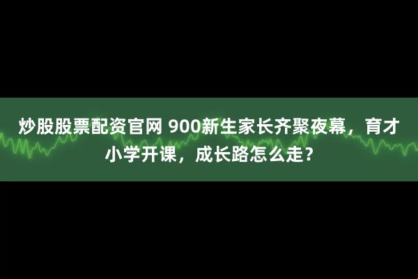 炒股股票配资官网 900新生家长齐聚夜幕，育才小学开课，成长路怎么走？