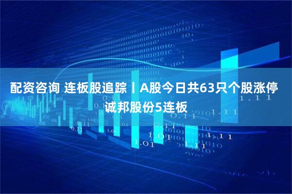 配资咨询 连板股追踪丨A股今日共63只个股涨停 诚邦股份5连板