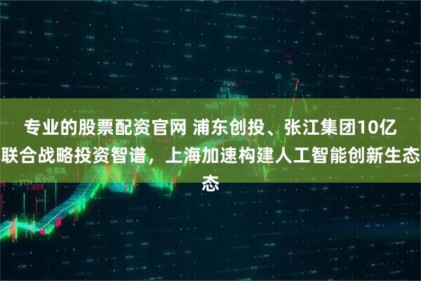 专业的股票配资官网 浦东创投、张江集团10亿联合战略投资智谱，上海加速构建人工智能创新生态