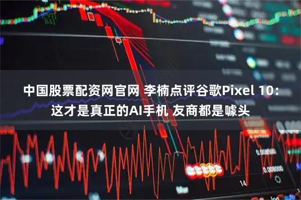 中国股票配资网官网 李楠点评谷歌Pixel 10：这才是真正的AI手机 友商都是噱头