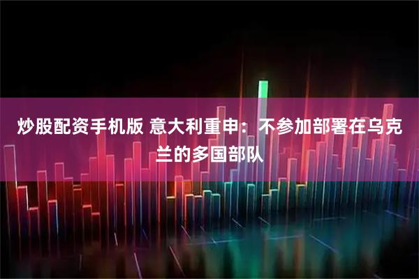 炒股配资手机版 意大利重申：不参加部署在乌克兰的多国部队