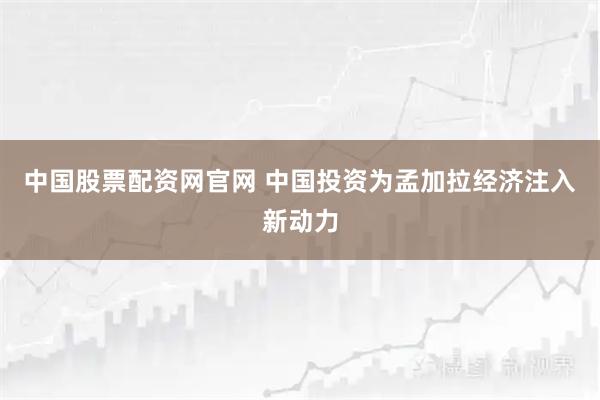 中国股票配资网官网 中国投资为孟加拉经济注入新动力