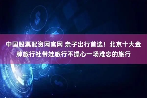 中国股票配资网官网 亲子出行首选！北京十大金牌旅行社带娃旅行不操心一场难忘的旅行