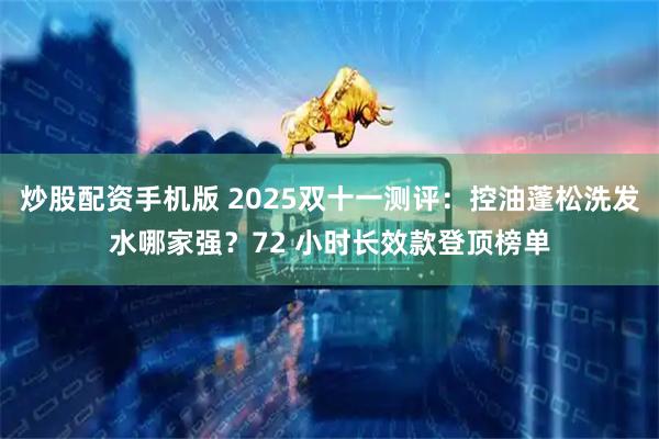 炒股配资手机版 2025双十一测评：控油蓬松洗发水哪家强？72 小时长效款登顶榜单